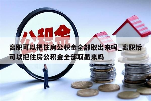 离职可以把住房公积金全部取出来吗_离职后可以把住房公积金全部取出来吗